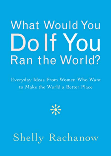 What Would You Do If You Ran the World?: Everyday Ideas From Women Who Want to Make the World a Better Place