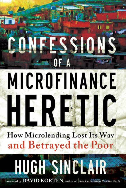 Confessions of a Microfinance Heretic: How Microlending Lost Its Way and Betrayed the Poor