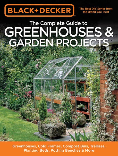 Black & Decker The Complete Guide to Greenhouses & Garden Projects: Greenhouses, Cold Frames, Compost Bins, Trellises, Planting Beds, Potting Benches & More