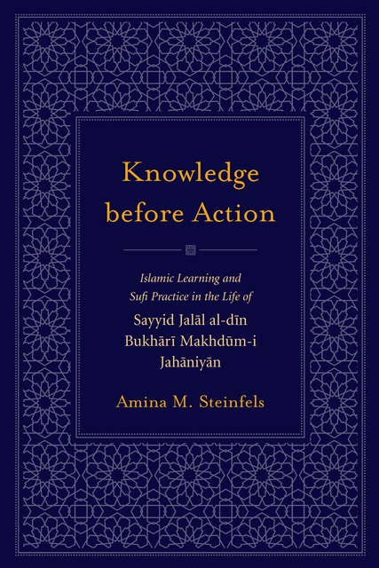 Knowledge before Action: Islamic Learning and Sufi Practice in the Life of Sayyid Jalal al-din Bukhari Makhdum-i Jahaniyan