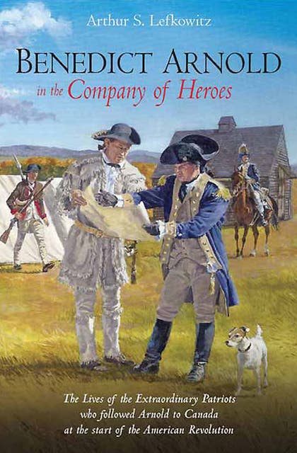 Benedict Arnold in the Company of Heroes: The Lives of the Extraordinary Patriots Who Followed Arnold to Canada at the Start of the American Revolution