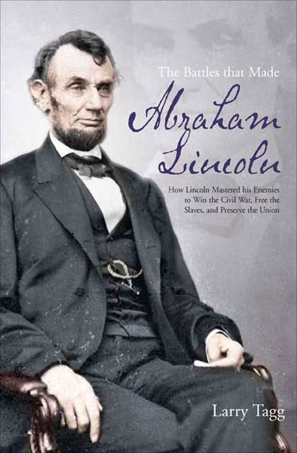 The Battles that Made Abraham Lincoln: How Lincoln Mastered his Enemies to Win the Civil War, Free the Slaves, and Preserve the Union