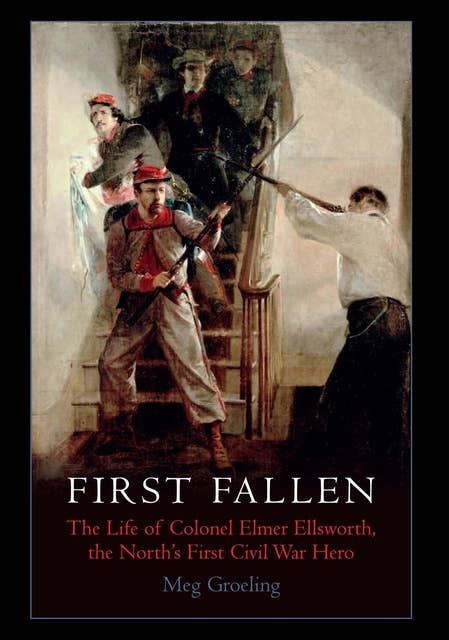First Fallen: The Life of Colonel Elmer Ellsworth, the North's First Civil War Hero