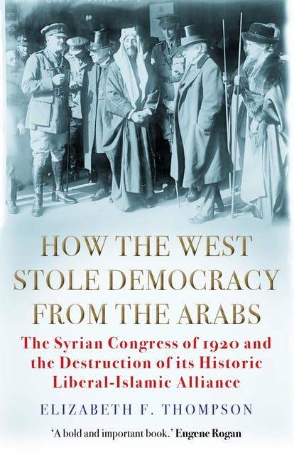How the West Stole Democracy from the Arabs: The Syrian Congress of 1920 and the Destruction of its Liberal-Islamic Alliance