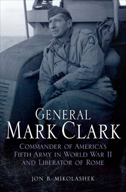 General Mark Clark: Commander of America's Fifth Army in World War II and Liberator of Rome