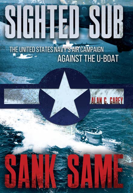 Sighted Sub, Sank Same: The United States Navy’s Air Campaign against the U-Boat: The United States Navy's Air Campaign against the U-Boat