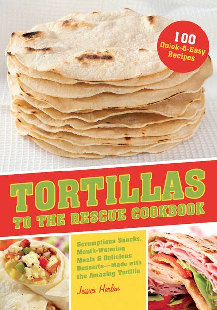 Tortillas to the Rescue: Scrumptious Snacks, Mouth-Watering Meals and Delicious Desserts—All Made with the Amazing Tortilla