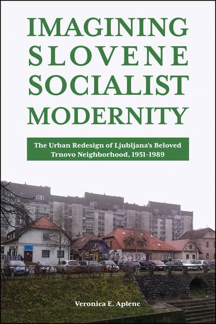 Imagining Slovene Socialist Modernity: The Urban Redesign of Ljubljana’s Beloved Trnovo Neighborhood, 1951–1989