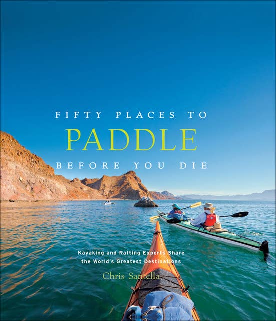 Fifty Places to Paddle Before You Die: Kayaking and Rafting Experts Share the World's Greatest Destinations