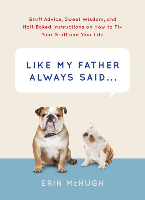 Like My Father Always Said . . .: Gruff Advice, Sweet Wisdom, and Half-Baked Instructions on How to Fix Your Stuff and Your Life