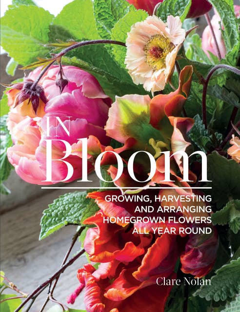 In Bloom: Growing, Harvesting and Arranging Homegrown Flowers All Year Round