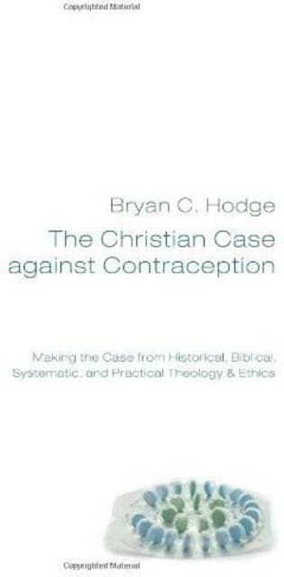 The Christian Case against Contraception: Making the Case from Historical, Biblical, Systematic, and Practical Theology & Ethics