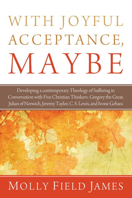 With Joyful Acceptance, Maybe: Developing a Contemporary Theology of Suffering in Conversation with Five Christian Thinkers: Gregory the Great, Julian of Norwich, Jeremy Taylor, C. S. Lewis, and Ivone Gebara