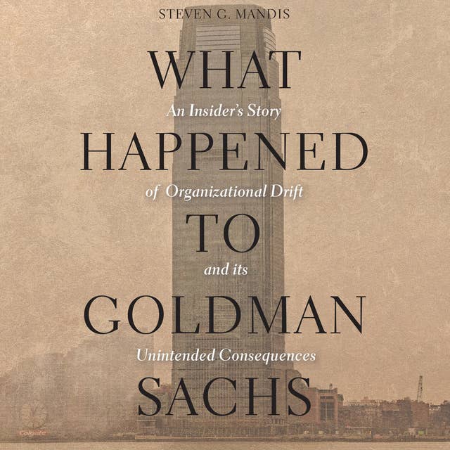 What Happened to Goldman Sachs: An Insider's Story of Organizational Drift and Its Unintended Consequences: An Insider’s Story of Organizational Drift and Its Unintended Consequences
