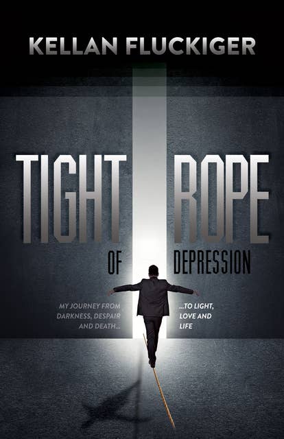 Tight Rope of Depression: My Journey From Darkness, Despair and Death . . . to Light, Love and Life: My Journey From Darkness, Despair and Death . . . to Light, Love and Life