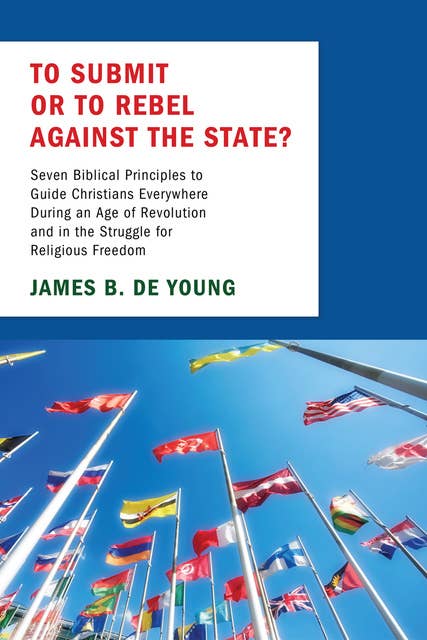 To Submit or to Rebel against the State?: Seven Biblical Principles to Guide Christians Everywhere During an Age of Revolution and in the Struggle for Religious Freedom