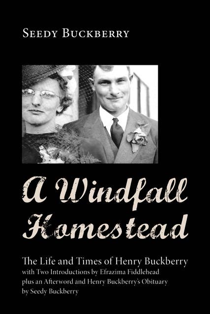 A Windfall Homestead: The Life and Times of Henry Buckberry, with Two Introductions by Efrazima Fiddlehead plus an Afterword and Henry Buckberry’s Obituary by Seedy Buckberry