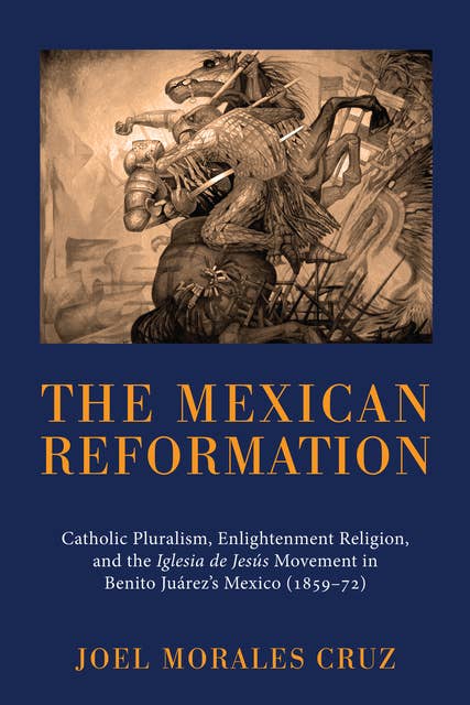 The Mexican Reformation: Catholic Pluralism, Enlightenment Religion, and the Iglesia de Jesus Movement in Benito Juarez’s Mexico (1859–72)