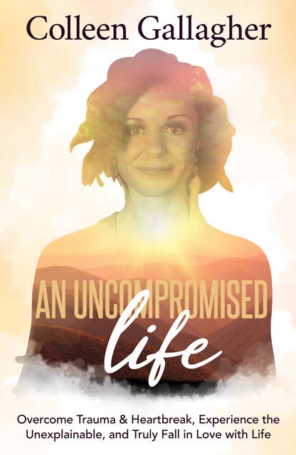 An Uncompromised Life: Overcome Trauma and Heartbreak, Experience the Unexplainable, and Truly Fall in Love with Life