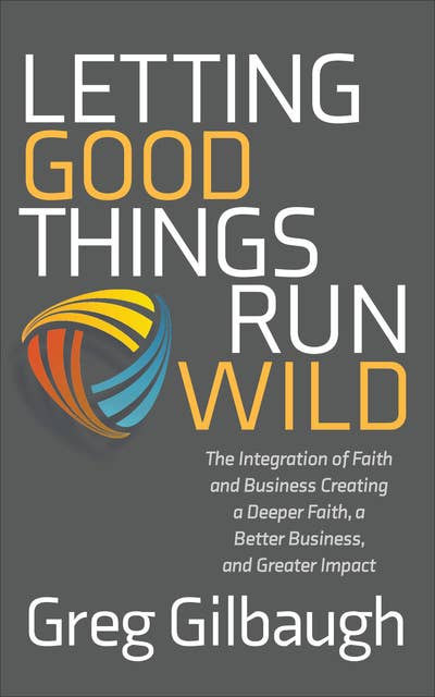 Letting Good Things Run Wild: The Integration of Faith and Business Creating a Deeper Faith, a Better Business, and Greater Impact