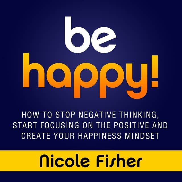 Be Happy!: How to Stop Negative Thinking, Start Focusing on the Positive, and Create Your Happiness Mindset