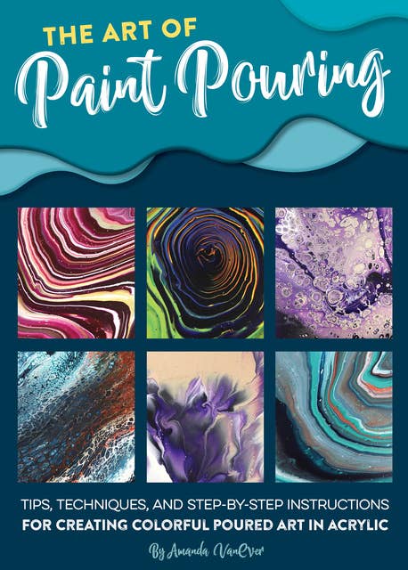 The Art of Paint Pouring (Tips, techniques, and step-by-step instructions for creating colorful poured art in acrylic): Tips, Techniques, and Step-by-Step Instructions for Creating Colorful Poured Art in Acrylic