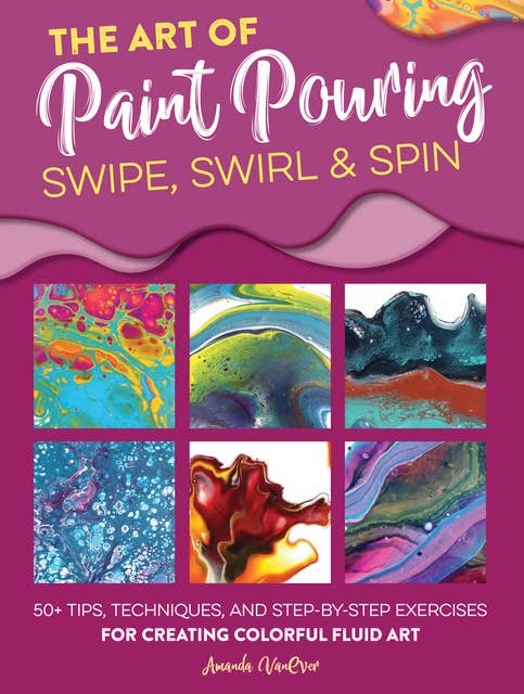 The Art of Paint Pouring: Swipe, Swirl & Spin (50+ tips, techniques, and step-by-step exercises for creating colorful fluid art): 50+ tips, techniques, and step-by-step exercises for creating colorful fluid art