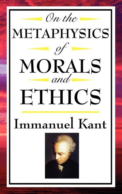 On The Metaphysics of Morals and Ethics: Groundwork of the Metaphysics of Morals; Introduction to the Metaphysic of Morals; The Metaphysical Elements of Ethics