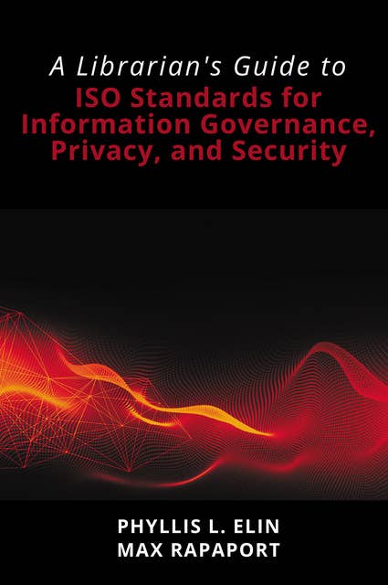 A Librarian's Guide to ISO Standards for Information Governance, Privacy, and Security: A Librarian's Guide to ISO Standards for Information Governance, Privacy, and Security