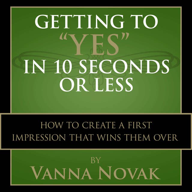 Getting to "Yes" In 10 Seconds or Less: How to Create a First Impression That Wins Them Over