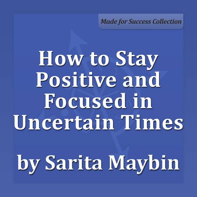 How to Stay Positive and Focused in Uncertain Times: Adapting, Succeeding and Thriving in the Workplace