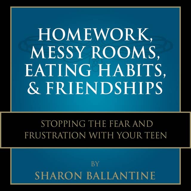 Homework, Messy Rooms, Eating Habits, and Friendships: Stopping the Fear and Frustration with Your Teen