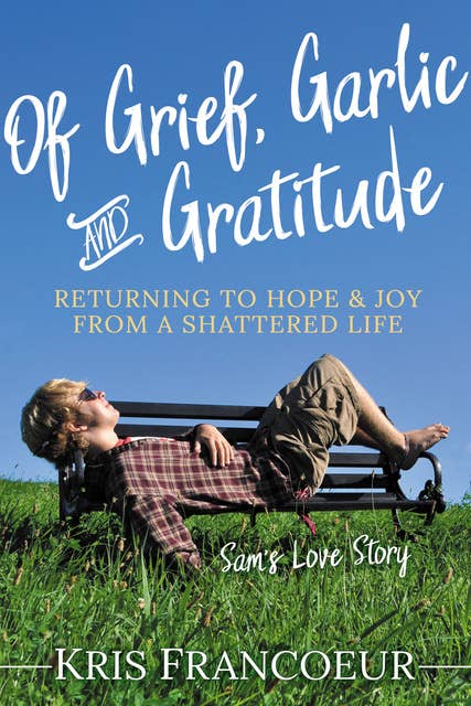 Of Grief, Garlic and Gratitude: Returning to Hope and Joy from a Shattered Life: Sam's Love Story