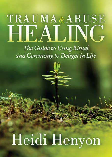 Trauma and Abuse Healing: The Guide to Using Ritual and Ceremony to Delight in Life