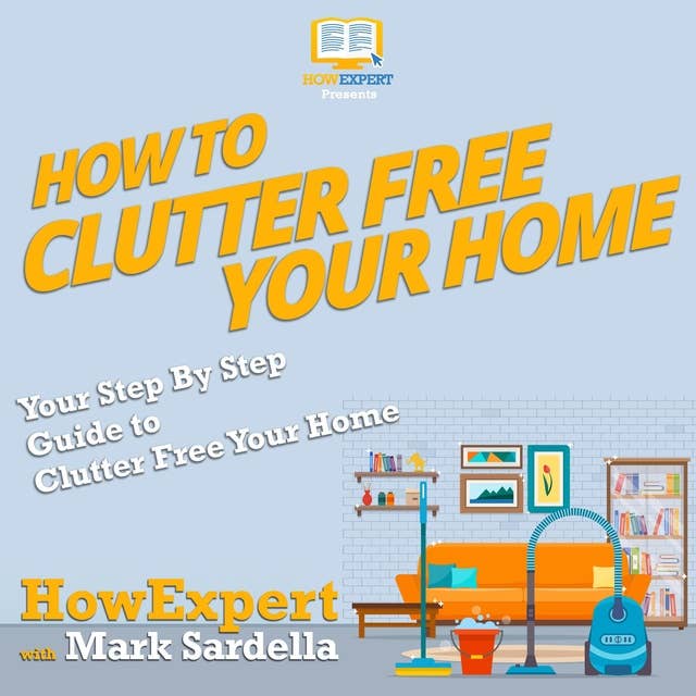 How To Clutter Free Your Home: Your Step By Step Guide To Clutter Free Your Home