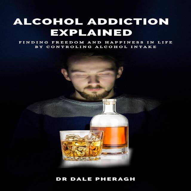 Alcohol Addiction Explained: Finding Freedom and Happiness in Life by Controlling Alcohol Intake