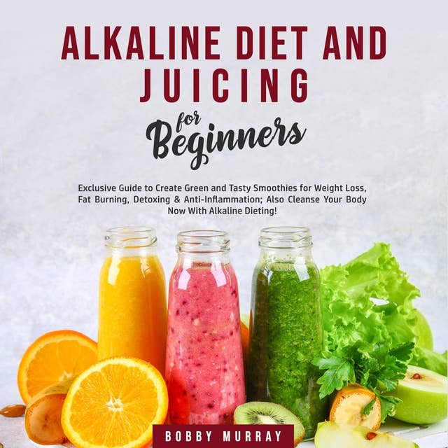 Alkaline Diet and Juicing for Beginners: Exclusive Guide to Create Green and Tasty Smoothies for Weight Loss, Fat Burning, Detoxing & Anti-Inflammation; Also Cleanse Your Body Now With Alkaline Dieting!