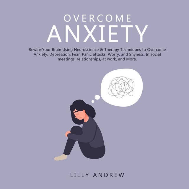 Overcome Anxiety: Rewire Your Brain Using Neuroscience & Therapy Techniques to Overcome Anxiety, Depression, Fear, Panic Attacks, Worry, and Shyness: In Social Meetings, Relationships, at Work, and More