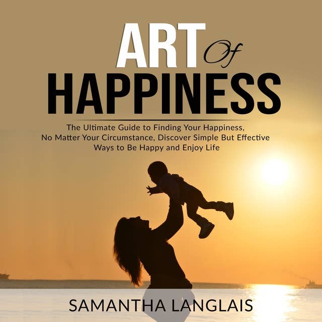 Art of Happiness: The Ultimate Guide to Finding Your Happiness No Matter Your Circumstance, Discover Simple But Effective Ways to Be Happy and Enjoy Life