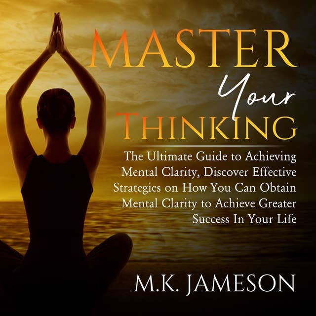 Master Your Thinking: The Ultimate Guide to Achieving Mental Clarity, Discover Effective Strategies on How You Can Obtain Mental Clarity to Achieve Greater Success In Your Life