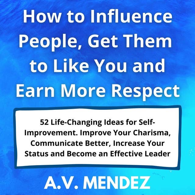 How to Influence People, Get Them to Like You and Earn More Respect: 52 Life-Changing Ideas for Self-Improvement. Improve Your Charisma, Communicate Better, Increase Your Status and Become an Effective Leader by A.V. Mendez