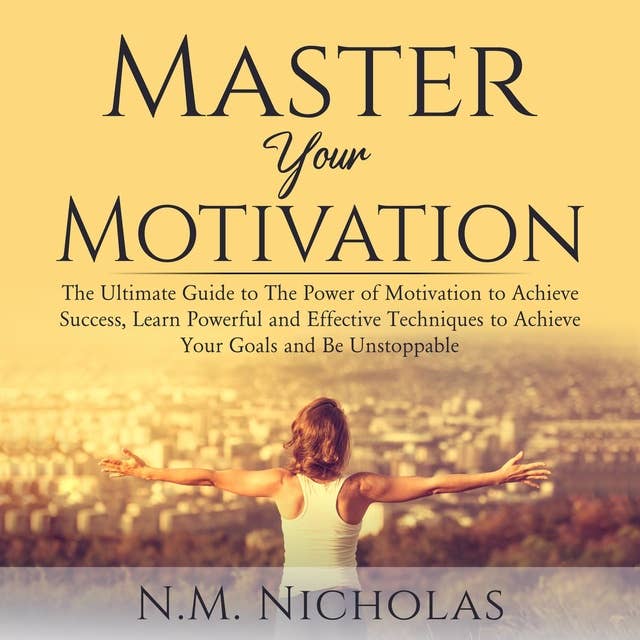 Master Your Motivation: The Ultimate Guide to The Power of Motivation to Achieve Success, Learn Powerful and Effective Techniques to Achieve Your Goals and Be Unstoppable