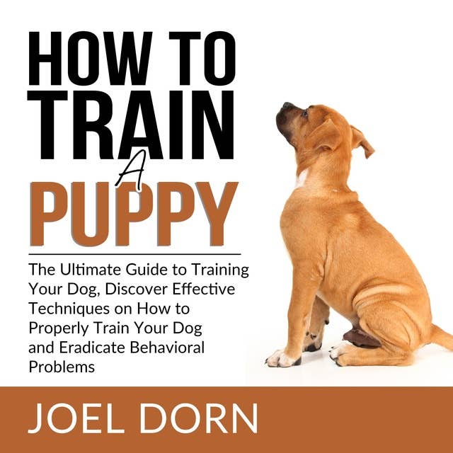 How to Train a Puppy: The Ultimate Guide to Training Your Dog, Discover Effective Techniques on How to Properly Train Your Dog and Eradicate Behavioral Problems