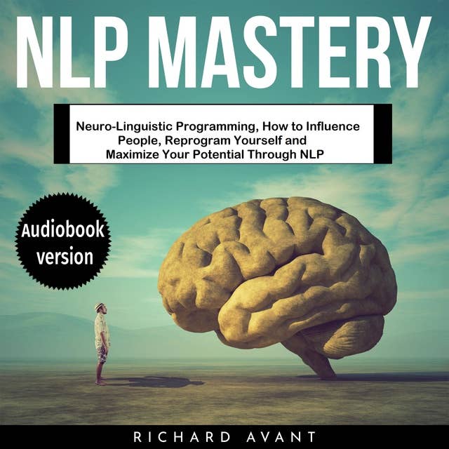 NLP MASTERY: Neuro-Linguistic Programming, How to Influence People, Reprogram Yourself and Maximize Your Potential Through NLP