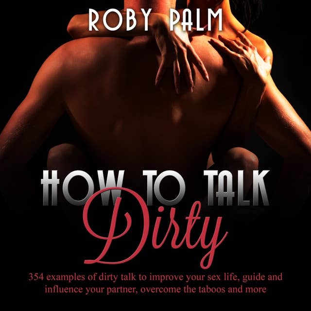 How to Talk Dirty: 354 examples of dirty talk to improve your sex life, guide and influence your partner, overcome the taboos and more