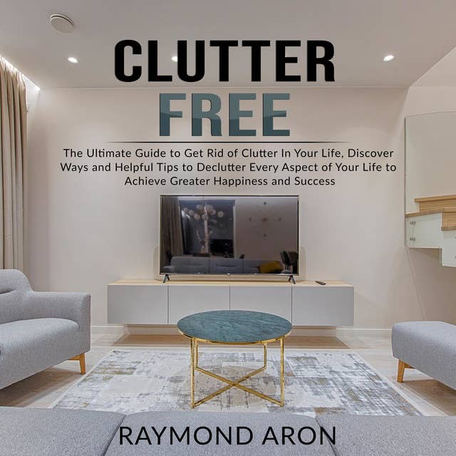 Clutter Free: The Ultimate Guide to Get Rid of Clutter In Your Life, Discover Ways and Helpful Tips to Declutter Every Aspect of Your Life to Achieve Greater Happiness and Success