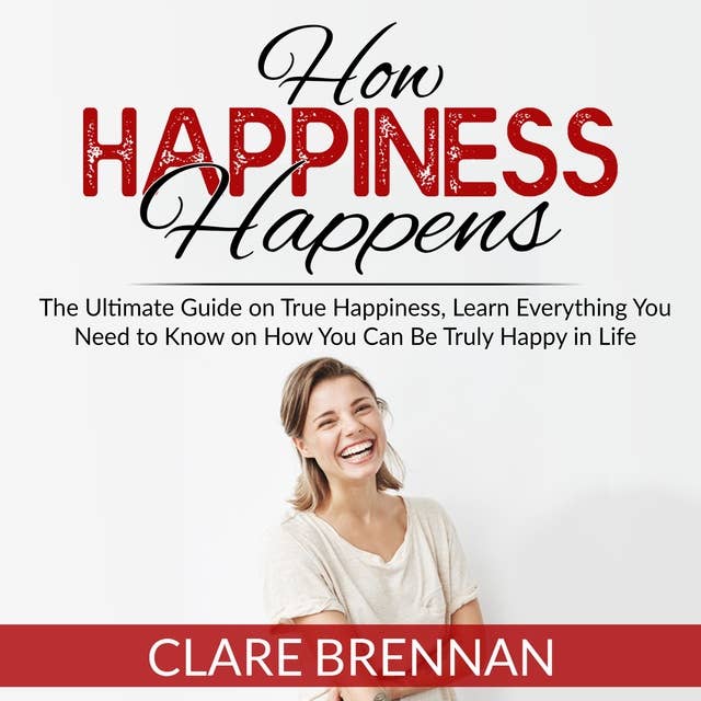 How Happiness Happens: The Ultimate Guide on True Happiness, Learn Everything You Need to Know on How You Can Be Truly Happy in Life