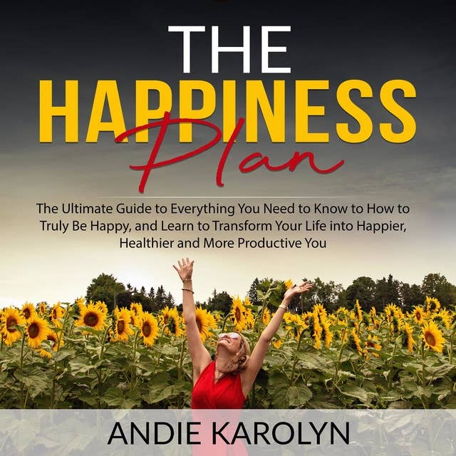 The Happiness Plan: The Ultimate Guide to Everything You Need to Know to How to Truly Be Happy, and Learn to Transform Your Life into Happier, Healthier and More Productive You