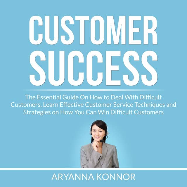 Customer Success: The Essential Guide On How to Deal With Difficult Customers, Learn Effective Customer Service Techniques and Strategies on How You Can Win Difficult Customers