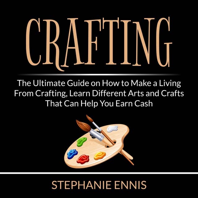 Crafting: The Ultimate Guide on How to Make a Living From Crafting, Learn Different Arts and Crafts That Can Help You Earn Cash